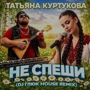 Татьяна Куртукова Не Спеши DJ Глюк House Remix
