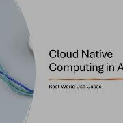 Cloud Native Computing In Action Real World Use Cases